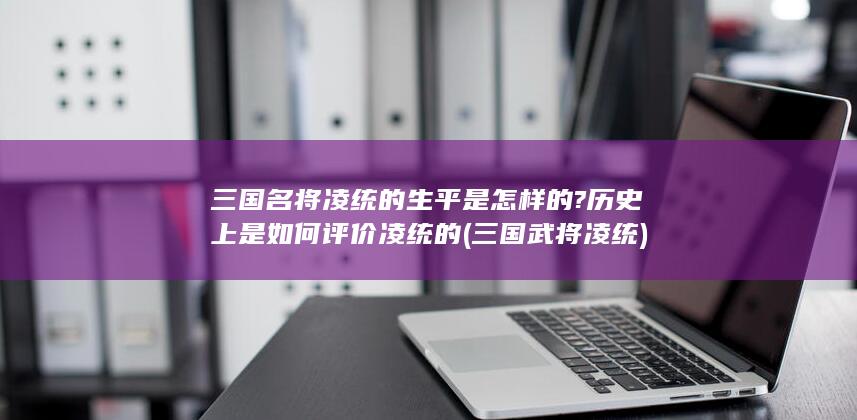 三国名将凌统的生平是怎样的?历史上是如何评价凌统的 (三国武将凌统)(图1)