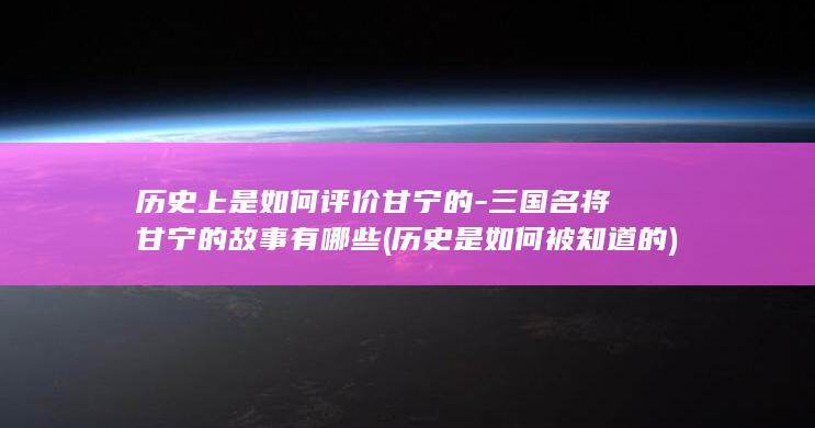 历史上是如何评价甘宁的-三国名将甘宁的故事有哪些 (历史是如何被知道的)(图1)