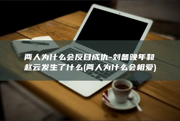两人为什么会反目成仇-刘备晚年和赵云发生了什么 (两人为什么会相爱)(图1)