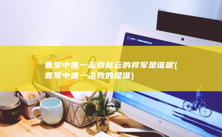 曹军中唯一击败赵云的将军是谁呢 (曹军中唯一击败的是谁)(图1)