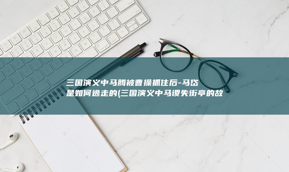 三国演义中马腾被曹操抓住后-马岱是如何逃走的 (三国演义中马谡失街亭的故事说明)(图1)