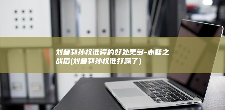 刘备和孙权谁得的好处更多-赤壁之战后 (刘备和孙权谁打赢了)(图1)