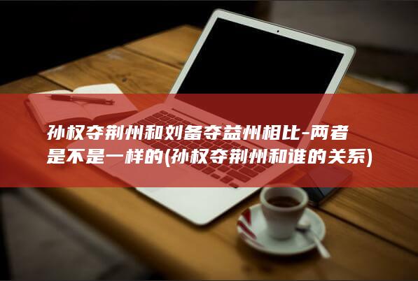 孙权夺荆州和刘备夺益州相比-两者是不是一样的 (孙权夺荆州和谁的关系)(图1)