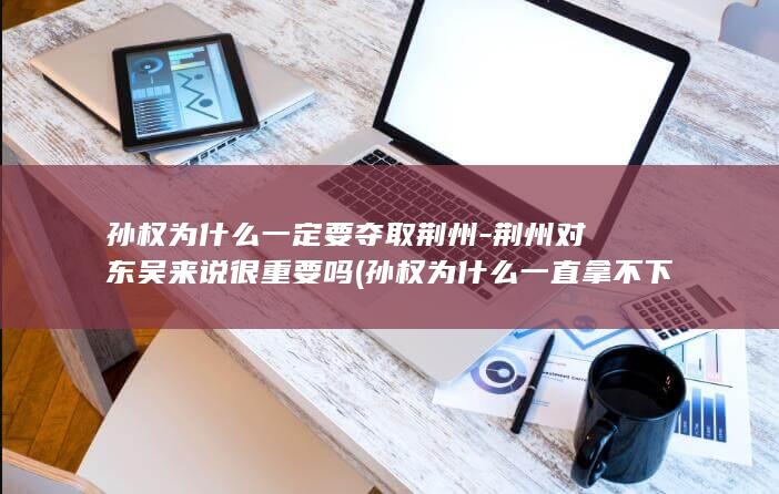孙权为什么一定要夺取荆州-荆州对东吴来说很重要吗 (孙权为什么一直拿不下合肥)(图1)