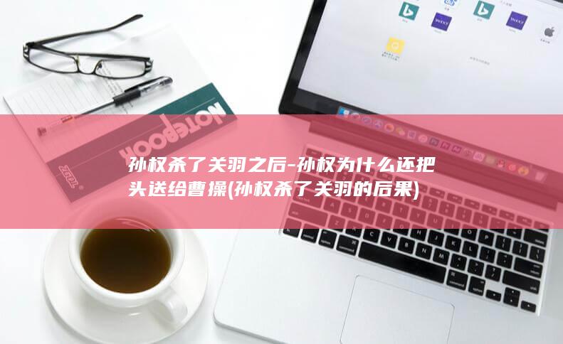 孙权杀了关羽之后-孙权为什么还把头送给曹操 (孙权杀了关羽的后果)(图1)