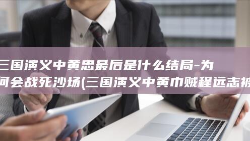 三国演义中黄忠最后是什么结局-为何会战死沙场 (三国演义中黄巾贼程远志被谁所杀)(图1)