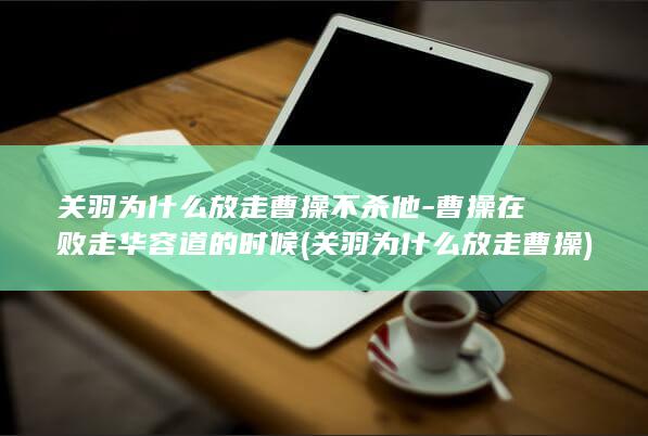 关羽为什么放走曹操不杀他-曹操在败走华容道的时候 (关羽为什么放走曹操)(图1)
