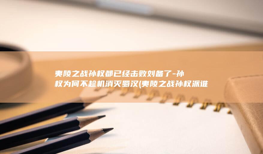 夷陵之战孙权都已经击败刘备了-孙权为何不趁机消灭蜀汉 (夷陵之战孙权派谁为大都督)(图1)