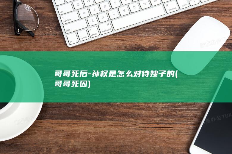 哥哥死后-孙权是怎么对待嫂子的 (哥哥死因)(图1)