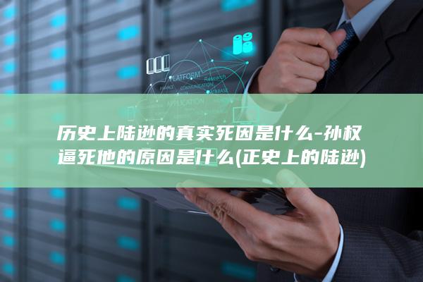 历史上陆逊的真实死因是什么-孙权逼死他的原因是什么 (正史上的陆逊)(图1)