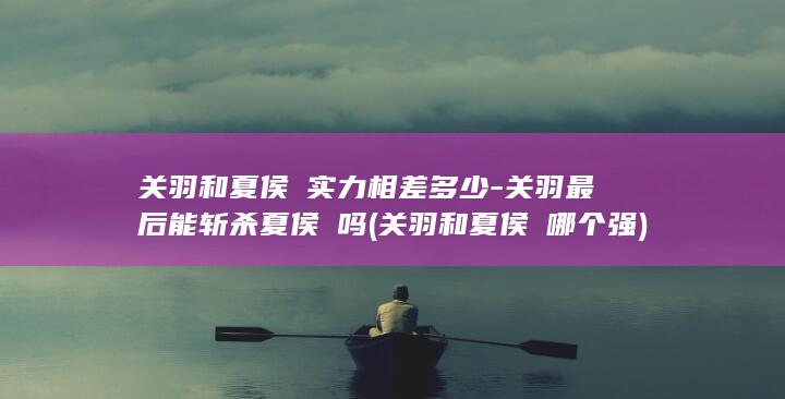 关羽和夏侯惇实力相差多少-关羽最后能斩杀夏侯惇吗 (关羽和夏侯惇哪个强)(图1)