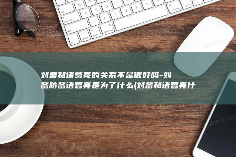 刘备和诸葛亮的关系不是很好吗-刘备防备诸葛亮是为了什么 (刘备和诸葛亮什么关系)(图1)