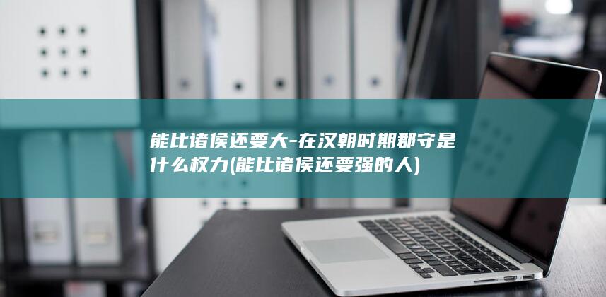 能比诸侯还要大-在汉朝时期郡守是什么权力 (能比诸侯还要强的人)(图1)