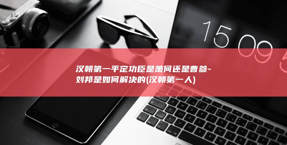 汉朝第一平定功臣是萧何还是曹参-刘邦是如何解决的 (汉朝第一人)(图1)