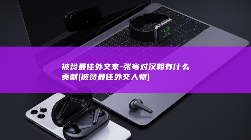 被赞最佳外交家-张骞对汉朝有什么贡献 (被赞最佳外交人物)(图1)