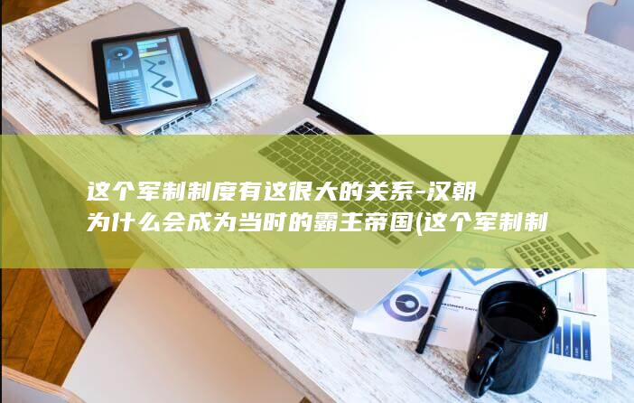 这个军制制度有这很大的关系-汉朝为什么会成为当时的霸主帝国 (这个军制制度的特点)(图1)