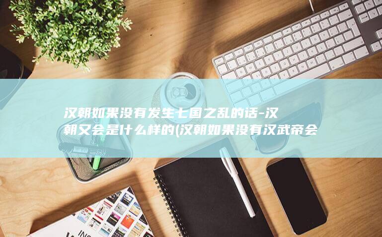 汉朝如果没有发生七国之乱的话-汉朝又会是什么样的 (汉朝如果没有汉武帝会怎么样)(图1) 汉朝如果没有发生七国之乱的话-汉朝又会是什么样的 (汉朝如果没有汉武帝会怎么样)(图1)