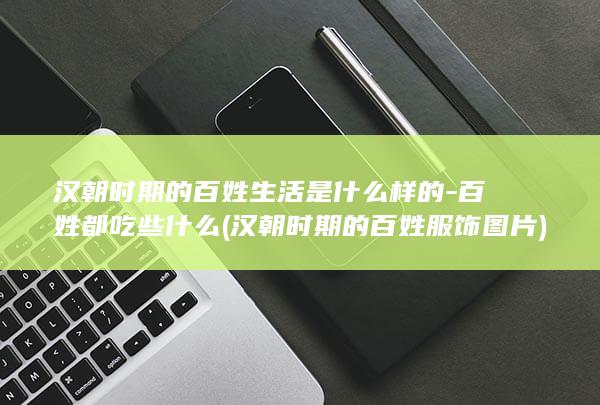 汉朝时期的百姓生活是什么样的-百姓都吃些什么 (汉朝时期的百姓服饰图片)(图1)