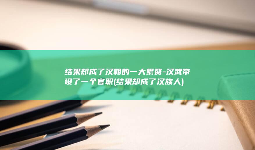 结果却成了汉朝的一大累赘-汉武帝设了一个官职 (结果却成了汉族人)(图1)