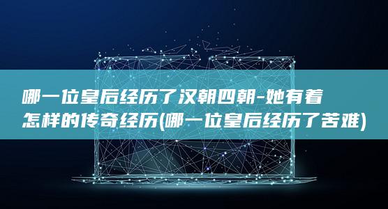 哪一位皇后经历了汉朝四朝-她有着怎样的传奇经历 (哪一位皇后经历了苦难)(图1)
