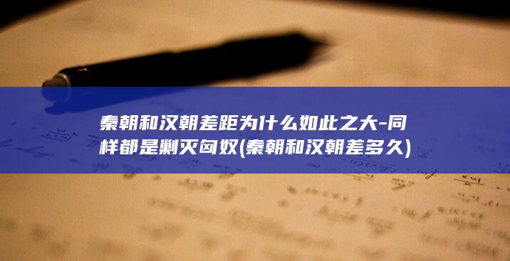 秦朝和汉朝差距为什么如此之大-同样都是剿灭匈奴 (秦朝和汉朝差多久)(图1)