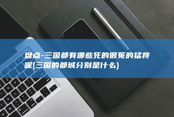 盘点-三国都有哪些死的很冤的猛将呢 (三国的都城分别是什么)(图1)