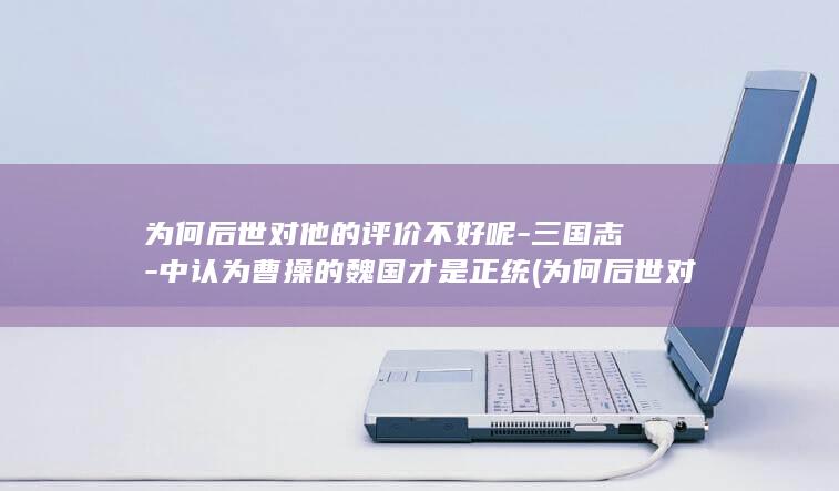 为何后世对他的评价不好呢-三国志-中认为曹操的魏国才是正统 (为何后世对他人不好)(图1)