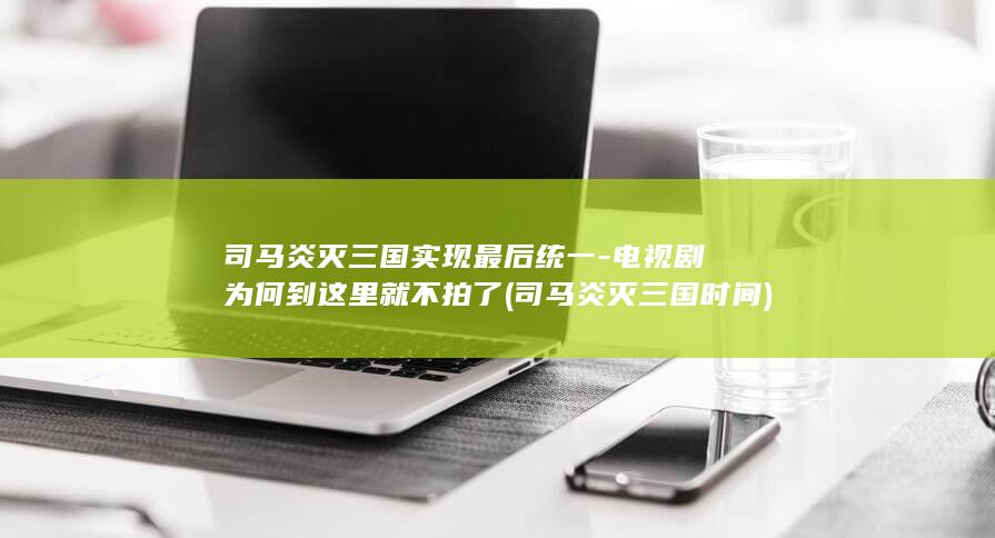 司马炎灭三国实现最后统一-电视剧为何到这里就不拍了 (司马炎灭三国时间)(图1)