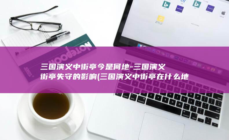 三国演义中街亭今是何地-三国演义街亭失守的影响 (三国演义中街亭在什么地方)(图1)