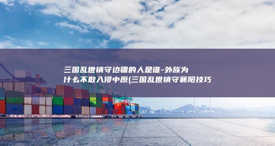 三国乱世镇守边疆的人是谁-外族为什么不敢入侵中原 (三国乱世镇守襄阳技巧)(图1)