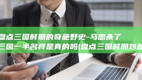 盘点三国时期的奇葩野史-马忠杀了三国一半名将是真的吗 (盘点三国时期刘备麾下的四名谋士)(图1)