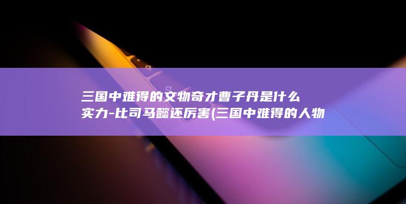 三国中难得的文物奇才曹子丹是什么实力-比司马懿还厉害 (三国中难得的人物)(图1)