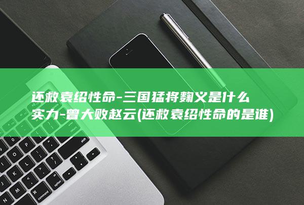 还救袁绍性命-三国猛将麴义是什么实力-曾大败赵云 (还救袁绍性命的是谁)(图1)
