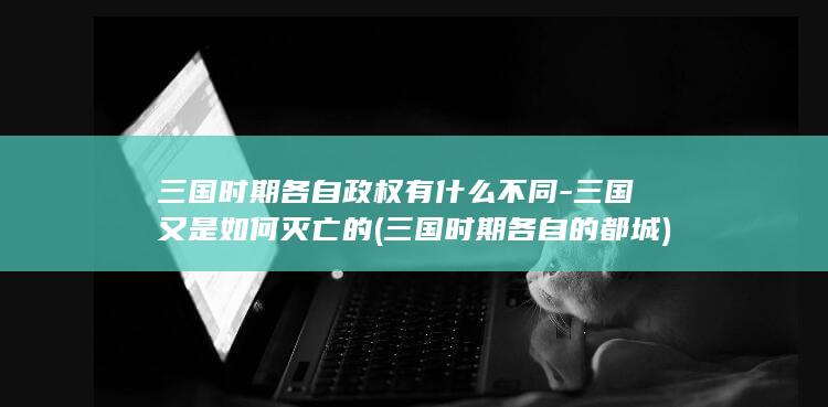 三国时期各自政权有什么不同-三国又是如何灭亡的 (三国时期各自的都城)(图1)