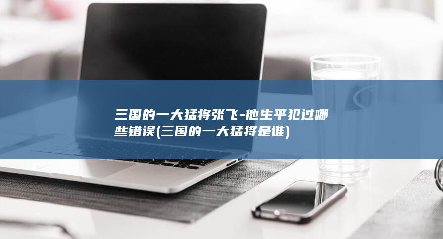 三国的一大猛将张飞-他生平犯过哪些错误 (三国的一大猛将是谁)(图1)