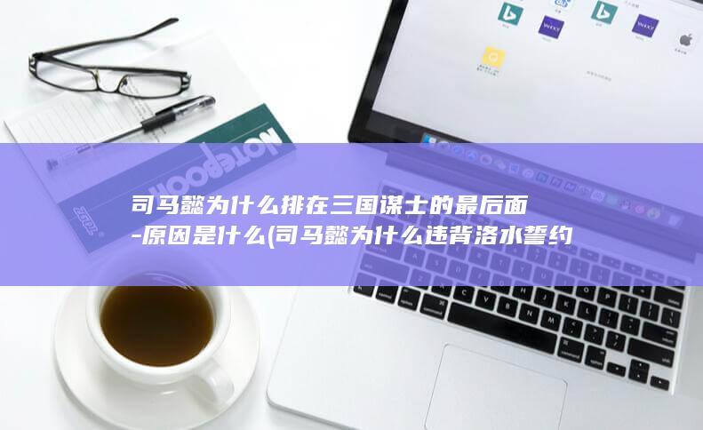 司马懿为什么排在三国谋士的最后面-原因是什么 (司马懿为什么违背洛水誓约)(图1)