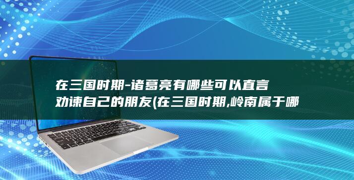 在三国时期-诸葛亮有哪些可以直言劝谏自己的朋友 (在三国时期,岭南属于哪里)(图1)