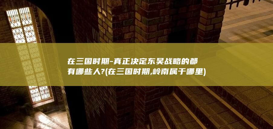 在三国时期-真正决定东吴战略的都有哪些人? (在三国时期,岭南属于哪里)(图1)