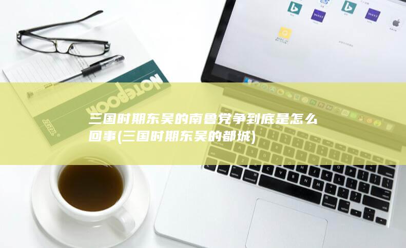 三国时期东吴的南鲁党争到底是怎么回事 (三国时期东吴的都城)(图1)