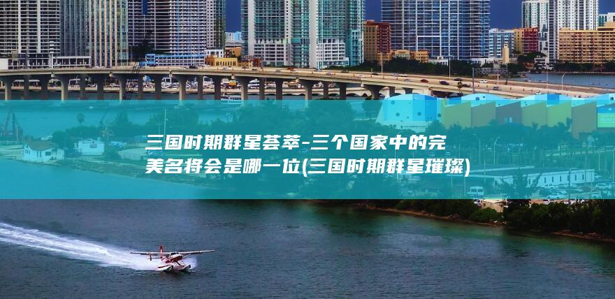 三国时期群星荟萃-三个国家中的完美名将会是哪一位 (三国时期群星璀璨)(图1)