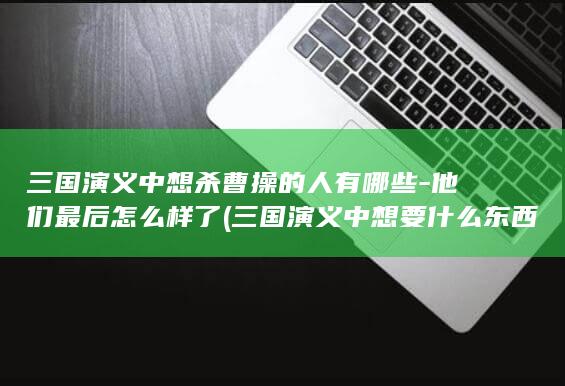 三国演义中想杀曹操的人有哪些-他们最后怎么样了 (三国演义中想要什么东西)(图1)