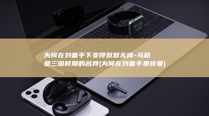 为何在刘备手下变得默默无闻-马超是三国时期的名将 (为何在刘备手里放姜)(图1)