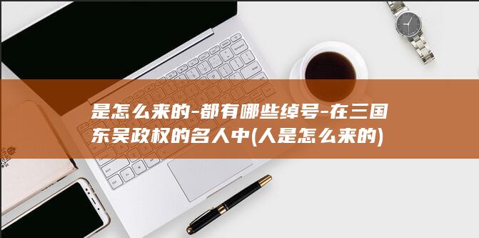 是怎么来的-都有哪些绰号-在三国东吴政权的名人中 (人是怎么来的)(图1)