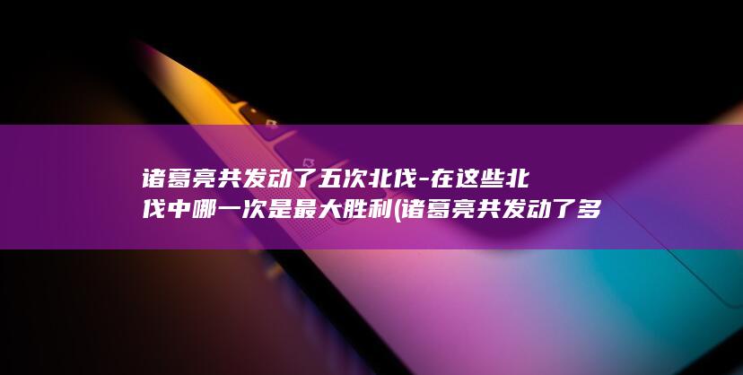 诸葛亮共发动了五次北伐-在这些北伐中哪一次是最大胜利 (诸葛亮共发动了多少次)(图1)
