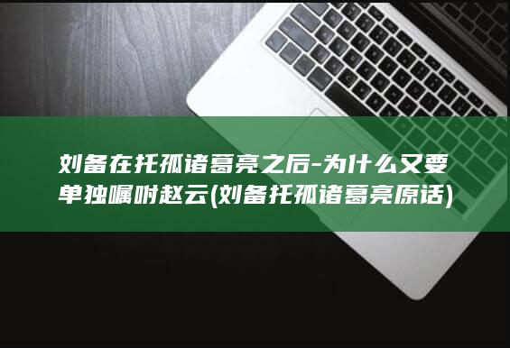 刘备在托孤诸葛亮之后-为什么又要单独嘱咐赵云 (刘备托孤诸葛亮原话)(图1)