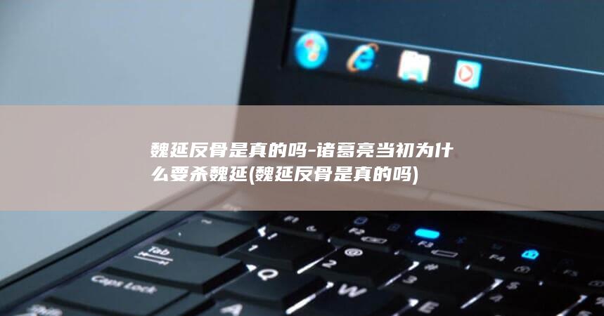 魏延反骨是真的吗-诸葛亮当初为什么要杀魏延 (魏延反骨是真的吗)(图1)
