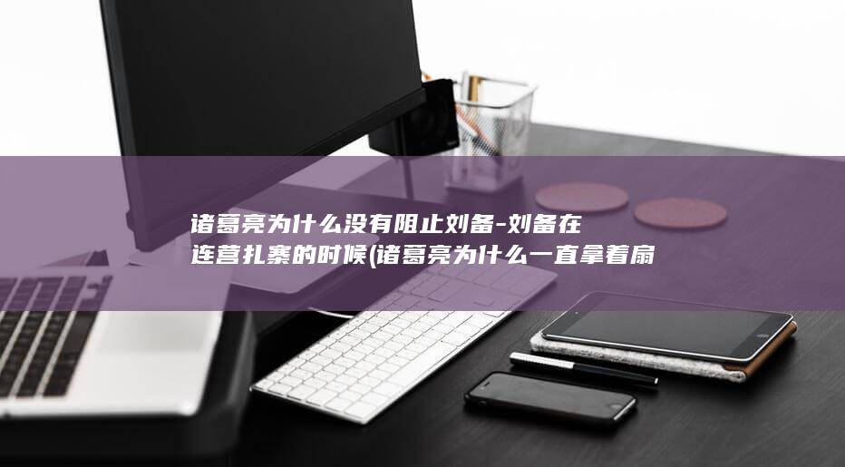 诸葛亮为什么没有阻止刘备-刘备在连营扎寨的时候 (诸葛亮为什么一直拿着扇子)(图1)