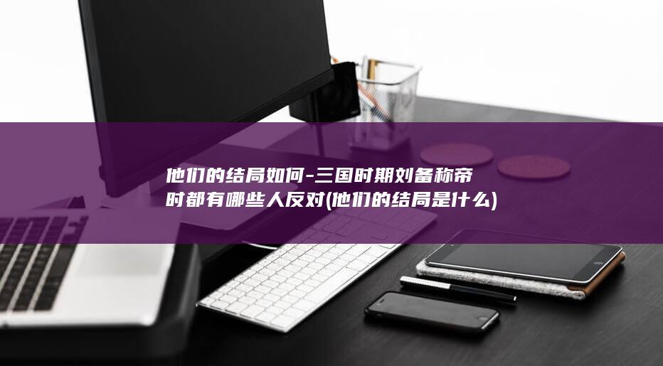 他们的结局如何-三国时期刘备称帝时都有哪些人反对 (他们的结局是什么)(图1)