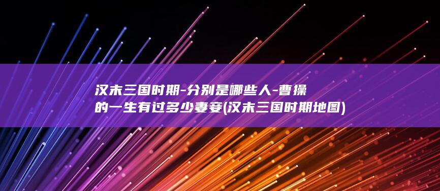 汉末三国时期-分别是哪些人-曹操的一生有过多少妻妾 (汉末三国时期地图)(图1)
