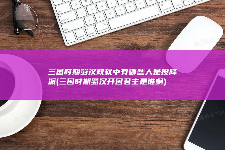 三国时期蜀汉政权中有哪些人是投降派 (三国时期蜀汉开国君主是谁啊)(图1)